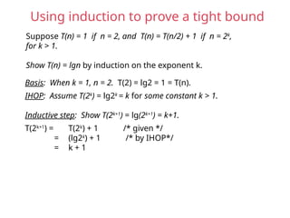 Using induction to prove a tight bound
Suppose T(n) = 1 if n = 2, and T(n) = T(n/2) + 1 if n = 2k
,
for k > 1.
Show T(n) = lgn by induction on the exponent k.
Basis: When k = 1, n = 2. T(2) = lg2 = 1 = T(n).
IHOP: Assume T(2k
) = lg2k
= k for some constant k > 1.
Inductive step: Show T(2k+1
) = lg(2k+1
) = k+1.
T(2k+1
) = T(2k
) + 1 /* given */
= (lg2k
) + 1 /* by IHOP*/
= k + 1
 