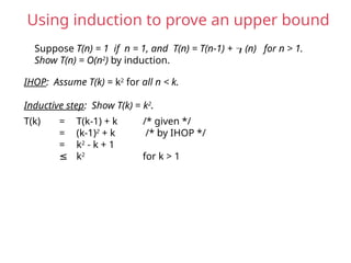 Suppose T(n) = 1 if n = 1, and T(n) = T(n-1) + (n) for n > 1.
Show T(n) = O(n2
) by induction.
IHOP: Assume T(k) = k2
for all n < k.
Inductive step: Show T(k) = k2
.
T(k) = T(k-1) + k /* given */
= (k-1)2
+ k /* by IHOP */
= k2
- k + 1
≤ k2
for k > 1
Using induction to prove an upper bound
 