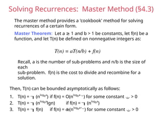 Solving Recurrences: Master Method (§4.3)
The master method provides a 'cookbook' method for solving
recurrences of a certain form.
Master Theorem: Let a 1 and b > 1 be constants, let f(n) be a
≥
function, and let T(n) be defined on nonnegative integers as:
T(n) = aT(n/b) + f(n)
Recall, a is the number of sub-problems and n/b is the size of
each
sub-problem. f(n) is the cost to divide and recombine for a
solution.
Then, T(n) can be bounded asymptotically as follows:
1. T(n) = (nlogba
) if f(n) = O(nlogba-
) for some constant  > 0
2. T(n) = (nlogba
lgn) if f(n) = (nlogba
)
3. T(n) = f(n) if f(n) = (nlogba+
) for some constant  > 0
 