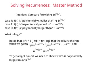 Solving Recurrences: Master Method
Intuition: Compare f(n) with (nlogba
).
case 1: f(n) is "polynomially smaller than" (nlogba
)
case 2: f(n) is "asymptotically equal to" (nlogba
)
case 3: f(n) is "polynomially larger than" (nlogba
)
What is logba?
Recall that T(n) = aT(n/b) + f(n) and that the recursion ends
when we get to , and
To get a tight bound, we need to check which is polynomially
larger, f(n) or nlogba
 