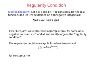 Regularity Condition
Master Theorem: Let a 1 and b > 1 be constants, let f(n) be a
≥
function, and let T(n) be defined on nonnegative integers as:
T(n) = aT(n/b) + f(n)
Case 3 requires us to also show a(f(n/b)) c(f(n)) for some non-
≤
negative constant c < 1 and all sufficiently large n, the “regularity
condition”.
The regularity condition always holds when f(n) = nk
and
for constant ε > 0.
 
