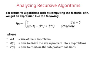 Analyzing Recursive Algorithms
For recursive algorithms such as computing the factorial of n,
we get an expression like the following:
T(n) = 1 if n = 0
T(n-1) + D(n) + C(n) otherwise
• n-1 = size of the sub-problem
• D(n) = time to divide the size n problem into sub-problems
• C(n) = time to combine the sub-problem solutions
where
 