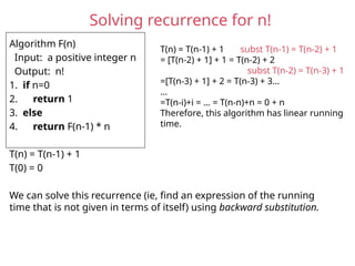 Solving recurrence for n!
Algorithm F(n)
Input: a positive integer n
Output: n!
1. if n=0
2. return 1
3. else
4. return F(n-1) * n
T(n) = T(n-1) + 1
T(0) = 0
We can solve this recurrence (ie, find an expression of the running
time that is not given in terms of itself) using backward substitution.
T(n) = T(n-1) + 1 subst T(n-1) = T(n-2) + 1
= [T(n-2) + 1] + 1 = T(n-2) + 2
subst T(n-2) = T(n-3) + 1
=[T(n-3) + 1] + 2 = T(n-3) + 3…
…
=T(n-i)+i = … = T(n-n)+n = 0 + n
Therefore, this algorithm has linear running
time.
 