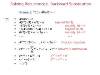 Solving Recurrences: Backward Substitution
Example: T(n) = 4T(n/2) + n
T(n) = 4T(n/2) + n
= 4[4T(n/4) + n/2] + n expand T(n/2)
= 16T(n/4) + 2n + n simplify 16 = 42
= 16[4T(n/8) + n/4] + 2n + n expand T(n/4)
= 64T(n/8) + 4n + 2n + n simplify 64 = 43
= . . . . . .
= 4lgn
T(n/2lgn
) + . . . + 4n + 2n + n after lgn iterations
= c4lgn
+ n convert to summation
= cnlg4
+ n (2lgn
- 1) 4lgn
= nlg4
= n2
= cn2
+ n(n - 1) 2lgn
= nlg2
= n
= (n
2
)
 