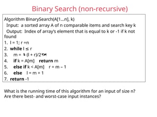 Binary Search (non-recursive)
Algorithm BinarySearch(A[1…n], k)
Input: a sorted array A of n comparable items and search key k
Output: Index of array’s element that is equal to k or -1 if k not
found
1. l = 1; r =n
2. while l r
≤
3. m = (l + r)/2
4. if k = A[m] return m
5. else if k < A[m] r = m – 1
6. else l = m + 1
7. return -1
What is the running time of this algorithm for an input of size n?
Are there best- and worst-case input instances?
 