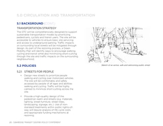 29 - OAKRIDGE TRANSIT CENTRE POLICY STATEMENT
TRANSPORTATION STRATEGY
The OTC will be comprehensively designed to support
sustainable transportation modes by prioritizing
pedestrians, cyclists and transit users. The site will be
accessible to vehicles to ensure basic site servicing
and access to underground parking. Traffic impacts
on surrounding local streets will be mitigated through
design. As part of the rezoning process, a Green
Mobility Plan will identify ways to encourage walking,
cycling and transit while also minimizing short-cutting
through the site and traffic impacts on the surrounding
neighbourhood.
5.2 POLICIES
5.2.1 STREETS FOR PEOPLE
• Design new streets to prioritize people
walking and cycling over motorized vehicles.
The site will be comfortably and safely
accessed by people of all ages and abilities
walking and cycling. Traffic will be highly
calmed to minimize short-cutting across the
site.
• Provide a high-quality design of the
pedestrian realm and streets (e.g. materials,
lighting, street furniture, street trees,
landscaping, signage, etc.). Use of non-
standard treatments within public rights-of-
way will require analysis of life cycle costs
and appropriate funding mechanisms at
rezoning.
5.0 CIRCULATION AND TRANSPORTATION
5.1 BACKGROUND (CONT.)
Sketch of an active, safe and welcoming public street
 