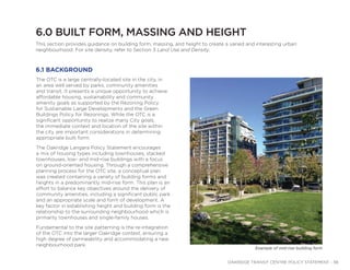 OAKRIDGE TRANSIT CENTRE POLICY STATEMENT - 38
6.0 BUILT FORM, MASSING AND HEIGHT
The OTC is a large centrally-located site in the city, in
an area well served by parks, community amenities
and transit. It presents a unique opportunity to achieve
affordable housing, sustainability and community
amenity goals as supported by the Rezoning Policy
for Sustainable Large Developments and the Green
Buildings Policy for Rezonings. While the OTC is a
significant opportunity to realize many City goals,
the immediate context and location of the site within
the city are important considerations in determining
appropriate built form.
The Oakridge Langara Policy Statement encourages
a mix of housing types including townhouses, stacked
townhouses, low- and mid-rise buildings with a focus
on ground-oriented housing. Through a comprehensive
planning process for the OTC site, a conceptual plan
was created containing a variety of building forms and
heights in a predominantly mid-rise form. This plan is an
effort to balance key objectives around the delivery of
community amenities, including a significant public park
and an appropriate scale and form of development. A
key factor in establishing height and building form is the
relationship to the surrounding neighbourhood which is
primarily townhouses and single-family houses.
Fundamental to the site patterning is the re-integration
of the OTC into the larger Oakridge context, ensuring a
high degree of permeability and accommodating a new
neighbourhood park.
This section provides guidance on building form, massing, and height to create a varied and interesting urban
neighbourhood. For site density, refer to Section 3 Land Use and Density.
6.1 BACKGROUND
Example of mid-rise building form
 