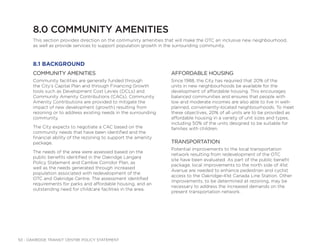 53 - OAKRIDGE TRANSIT CENTRE POLICY STATEMENT
8.0 COMMUNITY AMENITIES
This section provides direction on the community amenities that will make the OTC an inclusive new neighbourhood,
as well as provide services to support population growth in the surrounding community.
COMMUNITY AMENITIES
Community facilities are generally funded through
the City’s Capital Plan and through Financing Growth
tools such as Development Cost Levies (DCLs) and
Community Amenity Contributions (CACs). Community
Amenity Contributions are provided to mitigate the
impact of new development (growth) resulting from
rezoning or to address existing needs in the surrounding
community.
The City expects to negotiate a CAC based on the
community needs that have been identified and the
financial ability of the rezoning to support the amenity
package.
The needs of the area were assessed based on the
public benefits identified in the Oakridge Langara
Policy Statement and Cambie Corridor Plan, as
well as the needs generated through increased
population associated with redevelopment of the
OTC and Oakridge Centre. The assessment identified
requirements for parks and affordable housing, and an
outstanding need for childcare facilities in the area.
AFFORDABLE HOUSING
Since 1988, the City has required that 20% of the
units in new neighbourhoods be available for the
development of affordable housing. This encourages
balanced communities and ensures that people with
low and moderate incomes are also able to live in well-
planned, conveniently-located neighbourhoods. To meet
these objectives, 20% of all units are to be provided as
affordable housing in a variety of unit sizes and types,
including 50% of the units designed to be suitable for
families with children.
TRANSPORTATION
Potential improvements to the local transportation
network resulting from redevelopment of the OTC
site have been evaluated. As part of the public benefit
package, local improvements to the north side of 41st
Avenue are needed to enhance pedestrian and cyclist
access to the Oakridge-41st Canada Line Station. Other
improvements, to be determined at rezoning, may be
necessary to address the increased demands on the
present transportation network.
8.1 BACKGROUND
 
