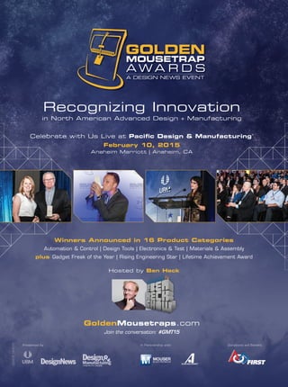 Recognizing Innovation
in North American Advanced Design + Manufacturing
Celebrate with Us Live at Paciﬁc Design & Manufacturing®
February 10, 2015
Anaheim Marriott | Anaheim, CA
GoldenMousetraps.com
Join the conversation: #GMT15
Winners Announced in 16 Product Categories
Automation & Control | Design Tools | Electronics & Test | Materials & Assembly
plus Gadget Freak of the Year | Rising Engineering Star | Lifetime Achievement Award
Hosted by Ben Heck
29438_GMT15
Presented by: In Partnership with: Donations will Benefit:
 
