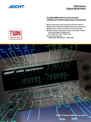 7352 Series
Digital Multimeter
5½-digit DMM with twin A/D converters
offering two-channel synchronous measurement
● New measurement environment by twin A/D converters
● Double the throughput by Ach/Bch synchronous measurement
● Wide dynamic range of 5½ digits on both Ach and Bch
● Wider current measurement range and parallel measure-
ment with voltage or temperature
	 Ach: 10pA to 2A Bch: 100µA to 10A
●	A variety of interfaces
	 7352A: USB, GPIB, RS-232 7352E: USB
TWIN
Two-in-one
TWO-IN-ONE
http://www.adcmt-e.com
 