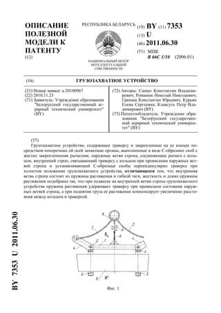 ОПИСАНИЕ
ПОЛЕЗНОЙ
МОДЕЛИ К
ПАТЕНТУ
(12)
РЕСПУБЛИКА БЕЛАРУСЬ
НАЦИОНАЛЬНЫЙ ЦЕНТР
ИНТЕЛЛЕКТУАЛЬНОЙ
СОБСТВЕННОСТИ
(19) BY (11) 7353
(13) U
(46) 2011.06.30
(51) МПК
B 66C 1/10 (2006.01)
(54) ГРУЗОЗАХВАТНОЕ УСТРОЙСТВО
(21) Номер заявки: u 20100967
(22) 2010.11.23
(71) Заявитель: Учреждение образования
"Белорусский государственный аг-
рарный технический университет"
(BY)
(72) Авторы: Сашко Константин Владими-
рович; Романюк Николай Николаевич;
Гришан Константин Юрьевич; Курьян
Елена Сергеевна; Клавсуть Петр Вла-
димирович (BY)
(73) Патентообладатель: Учреждение обра-
зования "Белорусский государствен-
ный аграрный технический универси-
тет" (BY)
(57)
Грузозахватное устройство, содержащее траверсу и закрепленные на ее концах по-
средством поперечных ей осей захватные органы, выполненные в виде C-образных скоб с
жестко закрепленными рычагами, наружные ветви стропа, соединяющие рычаги с коль-
цом, внутренний строп, связывающий траверсу с кольцом при провисании наружных вет-
вей стропа и устанавливающий C-образные скобы перпендикулярно траверсе при
холостом положении грузозахватного устройства, отличающееся тем, что внутренняя
ветвь стропа состоит из пружины растяжения и гибкой тяги, жесткость и длина пружины
растяжения подобраны так, что при подвеске на внутренней ветви стропа грузозахватного
устройства пружина растяжения удерживает траверсу при провисшем состоянии наруж-
ных ветвей стропа, а при поднятии груза ее растяжение компенсирует увеличение рассто-
яния между кольцом и траверсой.
Фиг. 1
BY7353U2011.06.30
 