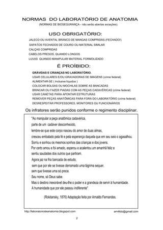 NORMAS DO LABORATÓRIO DE ANATOMIA
           (NORMAS DE BIOSEGURANÇA - não serão abertas exceções).


                   USO OBRIGATÓRIO:
   JALECO OU AVENTAL BRANCO DE MANGAS COMPRIDAS (FECHADO!)
   SAPATOS FECHADOS DE COURO OU MATERIAL SIMILAR
   CALÇAS COMPRIDAS
   CABELOS PRESOS, QUANDO LONGOS
   LUVAS QUANDO MANIPULAR MATERIAL FORMOLIZADO

                          É PROÍBIDO:
      GRÁVIDAS E CRIANÇAS NO LABORATÓRIO.
      USAR CELULARES E/OU GRAVADORAS DE IMAGENS (crime federal)
      ALIMENTAR-SE ( Inclusive líquidos )
      COLOCAR BOLSAS OU MOCHILAS SOBRE AS BANCADAS
      BRINCAR OU FAZER PIADAS COM AS PEÇAS CADAVÉRICAS (crime federal)
      USAR CANETAS PARA APONTAR ESTRUTURAS
      REMOVER PEÇAS ANATÔMICAS PARA FORA DO LABORATÓRIO (crime federal)
      DESRESPEITAR PROFESSORES, MONITORES OU FUNCIONÁRIOS

Os infratores serão punidos conforme o regimento disciplinar.
     "Ao manipular a peça anatômica cadavérica,
     parte de um cadáver desconhecido,
     lembre-se que este corpo nasceu do amor de duas almas,
     cresceu embalado pela fé e pela esperança daquela que em seu seio o agasalhou.
     Sorriu e sonhou os mesmos sonhos das crianças e dos jovens.
     Por certo amou e foi amado, esperou e acalentou um amanhã feliz e
     sentiu saudades dos outros que partiram.
     Agora jaz na fria bancada de estudo,
     sem que por ele se tivesse derramado uma lágrima sequer,
     sem que tivesse uma só prece.
     Seu nome, só Deus sabe.
     Mas o destino inexorável deu-lhe o poder e a grandeza de servir à humanidade.
     A humanidade que por ele passou indiferente"

               (Rokitansky, 1876) Adaptação feita por Arnaldo Fernandes.


http://laboratoriodeanatomia.blogspot.com                             arn4ldo@gmail.com

                                            2
 