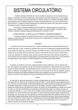 http://laboratoriodeanatomia.blogspot.com




           SISTEMA CIRCULATÓRIO
            O sistema circulatório é dividido em sistema circulatório sanguíneo, com as funções de levar
 oxigênio e nutrientes aos tecidos e deles trazer seus produtos, que serão redistribuídos a outros órgãos
 e tecidos e seus resíduos, que serão eliminados (ver sistema urinário) e em sistema circulatório linfático,
 que transporta para a circulação sanguínea o excesso de líquido intersticial, bem como substâncias de
 grande tamanho, incapazes de passar diretamente dos tecidos para aquela. Além disto ajuda na defesa
 do organismo contra o ataque de microrganismos.
              Em síntese o sistema circulatório pode ser dividido em: sistema sanguíneo composto por :
 artérias, veias, capilares e coração e cujo fluido é o sangue e em sistema linfático, formado por vasos
 linfáticos, linfonodos, tonsilas e órgãos hemoatopoiéticos e cujo fluido é a linfa.

          SISTEMA CIRCULATÓRIO SANGUÍNEO
            O sistema circulatório sanguíneo é formado por um circuito fechado de tubos (artérias,
 capilares e veias) dentro dos quais circula o sangue e por um órgão central, o coração, que atua como
 bomba aspirante-premente.


                                                ARTÉRIAS
      As artérias são os vasos que transportam o sangue centrifugamente ao coração. Distribuem-se por
 praticamente todo o corpo, iniciando por grandes troncos que vão se ramificando progressivamente.Estes
 ramos podem ser colaterais ou terminais. Quando uma artéria dá ramos e deixa de existir por causa desta
 divisão, diz-se que estes ramos são terminais. Quando a artéria emite ramos e continua a existir,estes
 ramos são chamados de colaterais. Estes, que são a grande maioria dos ramos arteriais,se separam do
 tronco arterial mais comumente em ângulo agudo, mas podem fazê-lo em ângulo reto ou, mais raramente,
 em ângulo obtuso. Estes seguem um trajeto retrógrado e são denominados de recorrentes.

                                                CAPILARES

      As artérias se ramificam e se tornam, progressivamente, menos calibrosas e com as paredes mais
 finas, até chegarem aos capilares, que são de dimensões microscópicas e cujas paredes são uma simples
 camada de células (endotélio). Sua distribuição é quase universal no corpo, sendo rara sua ausência, como
 ocorre na epiderme, na cartilagem hialina, na córnea e na Lente do olho. É ao nível dos capilares, graças a
 aberturas existentes entre células endoteliais vizinhas( poros capilares), que ocorrem as trocas entre o
 sangue e os tecidos. Estas aberturas variam de dimensões de tecido para tecido.

                                                 VEIAS

      As veias são os vasos que transportam o sangue centripetamente ao coração. Sua formação lembra
  a formação dos rios: afluentes vão confluindo no leito principal e o caudal deste torna-se progressivamente
  mais volumoso. As veias recebem numerosas tributárias e seu calibre aumenta à medida que se aproximam
  do coração, exatamente o oposto do que ocorre com as artérias, nas quais o calibre vai diminuindo à
  medida que emitem ramos e se afastam do coração. De acordo com sua localização em relação às camadas
  do corpo, as veias são classificadas em superficiais e profundas.Estas podem ser solitárias ou seja, não
  acompanham artérias ou , o que é mais comum, satélites, quando acompanham as artérias. Neste caso são,
, geralmente, em número de duas para cada artéria. As veias superficiais possuem trajeto independente do
  das artérias e se comunicam com as profundas por inúmeras anastomoses. Na superfície interna de muitas
  veias existem pregas membranosas, de forma semilunar, geralmente aos pares, denominadas válvulas,as
  quais, por direcionarem o fluxo sanguíneo, contrabalançam a ação da gravidade,desfavorável à circulação
  nas veias de trajeto ascendente. Assim, nas veias dos membros as válvulas são comuns, enquanto na
  cabeça e pescoço são ausentes ou vestigiais.

                                                    2                                        arn4ldo@gmail.com
 