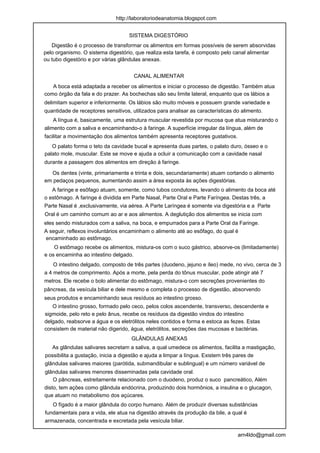 http://laboratoriodeanatomia.blogspot.com


                                    SISTEMA DIGESTÓRIO
   Digestão é o processo de transformar os alimentos em formas possíveis de serem absorvidas
pelo organismo. O sistema digestório, que realiza esta tarefa, é composto pelo canal alimentar
ou tubo digestório e por várias glândulas anexas.


                                      CANAL ALIMENTAR
   A boca está adaptada a receber os alimentos e iniciar o processo de digestão. Também atua
como órgão da fala e do prazer. As bochechas são seu limite lateral, enquanto que os lábios a
delimitam superior e inferiormente. Os lábios são muito móveis e possuem grande variedade e
quantidade de receptores sensitivos, utilizados para analisar as características do alimento.
    A língua é, basicamente, uma estrutura muscular revestida por mucosa que atua misturando o
alimento com a saliva e encaminhando-o à faringe. A superfície irregular da língua, além de
facilitar a movimentação dos alimentos também apresenta receptores gustativos.
   O palato forma o teto da cavidade bucal e apresenta duas partes, o palato duro, ósseo e o
palato mole, muscular. Este se move e ajuda a ocluir a comunicação com a cavidade nasal
durante a passagem dos alimentos em direção à faringe.

  Os dentes (vinte, primariamente e trinta e dois, secundariamente) atuam cortando o alimento
em pedaços pequenos, aumentando assim a área exposta às ações digestórias.
   A faringe e esôfago atuam, somente, como tubos condutores, levando o alimento da boca até
o estômago. A faringe é dividida em Parte Nasal, Parte Oral e Parte Faríngea. Destas três, a
Parte Nasal é ,exclusivamente, via aérea. A Parte Laríngea é somente via digestória e a Parte
Oral é um caminho comum ao ar e aos alimentos. A deglutição dos alimentos se inicia com
eles sendo misturados com a saliva, na boca, e empurrados para a Parte Oral da Faringe.
A seguir, reflexos involuntários encaminham o alimento até ao esôfago, do qual é
encaminhado ao estômago.
    O estômago recebe os alimentos, mistura-os com o suco gástrico, absorve-os (limitadamente)
e os encaminha ao intestino delgado.
    O intestino delgado, composto de três partes (duodeno, jejuno e íleo) mede, no vivo, cerca de 3
a 4 metros de comprimento. Após a morte, pela perda do tônus muscular, pode atingir até 7
metros. Ele recebe o bolo alimentar do estômago, mistura-o com secreções provenientes do
pâncreas, da vesícula biliar e dele mesmo e completa o processo de digestão, absorvendo
seus produtos e encaminhando seus resíduos ao intestino grosso.
   O intestino grosso, formado pelo ceco, pelos colos ascendente, transverso, descendente e
sigmoide, pelo reto e pelo ânus, recebe os resíduos da digestão vindos do intestino
delgado, reabsorve a água e os eletrólitos neles contidos e forma e estoca as fezes. Estas
consistem de material não digerido, água, eletrólitos, secreções das mucosas e bactérias.
                                     GLÂNDULAS ANEXAS
  As glândulas salivares secretam a saliva, a qual umedece os alimentos, facilita a mastigação,
possibilita a gustação, inicia a digestão e ajuda a limpar a língua. Existem três pares de
glândulas salivares maiores (parótida, submandibular e sublingual) e um número variável de
glândulas salivares menores disseminadas pela cavidade oral.
    O pâncreas, estreitamente relacionado com o duodeno, produz o suco pancreático, Além
disto, tem ações como glândula endócrina, produzindo dois hormônios, a insulina e o glucagon,
que atuam no metabolismo dos açúcares.
   O fígado é a maior glândula do corpo humano. Além de produzir diversas substâncias
fundamentais para a vida, ele atua na digestão através da produção da bile, a qual é
armazenada, concentrada e excretada pela vesícula biliar.

                                                                                  arn4ldo@gmail.com
 