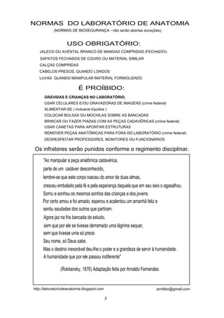 NORMAS DO LABORATÓRIO DE ANATOMIA
           (NORMAS DE BIOSEGURANÇA - não serão abertas exceções).


                   USO OBRIGATÓRIO:
   JALECO OU AVENTAL BRANCO DE MANGAS COMPRIDAS (FECHADO!)
   SAPATOS FECHADOS DE COURO OU MATERIAL SIMILAR
   CALÇAS COMPRIDAS
   CABELOS PRESOS, QUANDO LONGOS
   LUVAS QUANDO MANIPULAR MATERIAL FORMOLIZADO

                          É PROÍBIDO:
      GRÁVIDAS E CRIANÇAS NO LABORATÓRIO.
      USAR CELULARES E/OU GRAVADORAS DE IMAGENS (crime federal)
      ALIMENTAR-SE ( Inclusive líquidos )
      COLOCAR BOLSAS OU MOCHILAS SOBRE AS BANCADAS
      BRINCAR OU FAZER PIADAS COM AS PEÇAS CADAVÉRICAS (crime federal)
      USAR CANETAS PARA APONTAR ESTRUTURAS
      REMOVER PEÇAS ANATÔMICAS PARA FORA DO LABORATÓRIO (crime federal)
      DESRESPEITAR PROFESSORES, MONITORES OU FUNCIONÁRIOS

Os infratores serão punidos conforme o regimento disciplinar.
     "Ao manipular a peça anatômica cadavérica,
     parte de um cadáver desconhecido,
     lembre-se que este corpo nasceu do amor de duas almas,
     cresceu embalado pela fé e pela esperança daquela que em seu seio o agasalhou.
     Sorriu e sonhou os mesmos sonhos das crianças e dos jovens.
     Por certo amou e foi amado, esperou e acalentou um amanhã feliz e
     sentiu saudades dos outros que partiram.
     Agora jaz na fria bancada de estudo,
     sem que por ele se tivesse derramado uma lágrima sequer,
     sem que tivesse uma só prece.
     Seu nome, só Deus sabe.
     Mas o destino inexorável deu-lhe o poder e a grandeza de servir à humanidade.
     A humanidade que por ele passou indiferente"

               (Rokitansky, 1876) Adaptação feita por Arnaldo Fernandes.


http://laboratoriodeanatomia.blogspot.com                             arn4ldo@gmail.com

                                            2
 