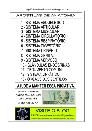 http://laboratoriodeanatomia.blogspot.com

APOSTILAS DE ANATOMIA

    1 - SISTEMA ESQUELÉTICO
    2 - SISTEMA ARTICULAR
    3 - SISTEMA MUSCULAR
    4 - SISTEMA CIRCULATÓRIO
    5 - SISTEMA RESPIRATÓRIO
    6 - SISTEMA DIGESTÓRIO
    7 - SISTEMA URINÁRIO
    8 - SISTEMA GENITAL
    9 - SISTEMA NERVOSO
    10 - GLÂNDULAS ENDÓCRINAS
    11 - TEGUMENTO COMUM
    12 - SISTEMA LINFÁTICO
    13 - ÓRGÃOS DOS SENTIDOS
 AJUDE A MANTER ESSA INICIATIVA.
  DEPOSITE OU TRANSFIRA:

BANCO 033 - AG.: 0062
  C/C : 01068372-5
 MUITO OBRIGADO.


                     VISITE O BLOG:
               http://laboratoriodeanatomia.blogspot.com
               "Feliz aquele que transfere o que sabe e aprende o que ensina."
 
