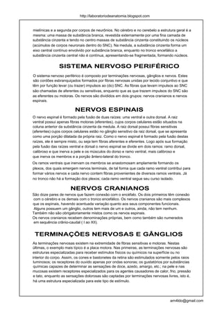 http://laboratoriodeanatomia.blogspot.com


mielínicas e a segunda por corpos de neurônios. No cérebro e no cerebelo a estrutura geral é a
mesma: uma massa de substância branca, revestida externamente por uma fina camada de
substância cinzenta e tendo no centro massas de substância cinzenta constituindo os núcleos
(acúmulos de corpos neuronais dentro do SNC). Na medula, a substância cinzenta forma um
eixo central contínuo envolvido por substância branca, enquanto no tronco encefálico a
substância cinzenta central não é contínua, apresentando-se fragmentada, formando núcleos.


                SISTEMA NERVOSO PERIFÉRICO
O sistema nervoso periférico é composto por terminações nervosas, gânglios e nervos. Estes
são cordões esbranquiçados formados por fibras nervosas unidas por tecido conjuntivo e que
têm por função levar (ou trazer) impulsos ao (do) SNC. As fibras que levam impulsos ao SNC
são chamadas de aferentes ou sensitivas, enquanto que as que trazem impulsos do SNC são
as eferentes ou motoras. Os nervos são divididos em dois grupos: nervos cranianos e nervos
espinais.

                         NERVOS ESPINAIS
O nervo espinal é formado pela fusão de duas raízes: uma ventral e outra dorsal. A raiz
ventral possui apenas fibras motoras (eferentes), cujos corpos celulares estão situados na
coluna anterior da substância cinzenta da medula. A raiz dorsal possui fibras sensitivas
(aferentes) cujos corpos celulares estão no gânglio sensitivo da raiz dorsal, que se apresenta
como uma porção dilatada da própria raiz. Como o nervo espinal é formado pela fusão destas
raízes, ele é sempre misto, ou seja tem fibras aferentes e eferentes. Logo após sua formação
pela fusão das raízes ventral e dorsal o nervo espinal se divide em dois ramos: ramo dorsal,
calibroso e que inerva a pele e os músculos do dorso e ramo ventral, mais calibroso e
que inerva os membros e a porção ântero-lateral do tronco.
Os ramos ventrais que inervam os membros se anastomosam amplamente formando os
plexos, dos quais emergem nervos terminais, de tal forma que cada ramo ventral contribui para
formar vários nervos e cada nervo contem fibras provenientes de diversos ramos ventrais. Já
no tronco não há a formação dos plexos; cada ramo ventral segue seu curso isolado.

                      NERVOS CRANIANOS
São doze pares de nervos que fazem conexão com o encéfalo. Os dois primeiros têm conexão
com o cérebro e os demais com o tronco encefálico. Os nervos cranianos são mais complexos
que os espinais, havendo acentuada variação quanto aos seus componentes funcionais.
 Alguns possuem um gânglio, outros tem mais de um e outros, ainda, não tem nenhum.
Também não são obrigatoriamente mistos como os nervos espinais.
Os nervos cranianos recebem denominações próprias, bem como também são numerados
 em sequência crânio-caudal ( I ao XII).


 TERMINAÇÕES NERVOSAS E GÂNGLIOS
As terminações nervosas existem na extremidade de fibras sensitivas e motoras. Nestas
últimas, o exemplo mais típico é a placa motora. Nas primeiras, as terminações nervosas são
estruturas especializadas para receber estímulos físicos ou químicos na superfície ou no
interior do corpo. Assim, os cones e bastonetes da retina são estimulados somente pelos raios
 luminosos; os receptores do ouvido apenas por ondas sonoras; os gustatórios por substâncias
 químicas capazes de determinar as sensações de doce, azedo, amargo, etc.; na pele e nas
mucosas existem receptores especializados para os agentes causadores de calor, frio, pressão
 e tato, enquanto as sensações dolorosas são captadas por terminações nervosas livres, isto é,
 há uma estrutura especializada para este tipo de estímulo.




                                                                                   arn4ldo@gmail.com
 