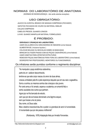 NORMAS DO LABORATÓRIO DE ANATOMIA
           (NORMAS DE BIOSEGURANÇA - não serão abertas exceções).


                   USO OBRIGATÓRIO:
   JALECO OU AVENTAL BRANCO DE MANGAS COMPRIDAS (FECHADO!)
   SAPATOS FECHADOS DE COURO OU MATERIAL SIMILAR
   CALÇAS COMPRIDAS
   CABELOS PRESOS, QUANDO LONGOS
   LUVAS QUANDO MANIPULAR MATERIAL FORMOLIZADO

                          É PROÍBIDO:
      GRÁVIDAS E CRIANÇAS NO LABORATÓRIO.
      USAR CELULARES E/OU GRAVADORAS DE IMAGENS (crime federal)
      ALIMENTAR-SE ( Inclusive líquidos )
      COLOCAR BOLSAS OU MOCHILAS SOBRE AS BANCADAS
      BRINCAR OU FAZER PIADAS COM AS PEÇAS CADAVÉRICAS (crime federal)
      USAR CANETAS PARA APONTAR ESTRUTURAS
      REMOVER PEÇAS ANATÔMICAS PARA FORA DO LABORATÓRIO (crime federal)
      DESRESPEITAR PROFESSORES, MONITORES OU FUNCIONÁRIOS

Os infratores serão punidos conforme o regimento disciplinar.
     "Ao manipular a peça anatômica cadavérica,
     parte de um cadáver desconhecido,
     lembre-se que este corpo nasceu do amor de duas almas,
     cresceu embalado pela fé e pela esperança daquela que em seu seio o agasalhou.
     Sorriu e sonhou os mesmos sonhos das crianças e dos jovens.
     Por certo amou e foi amado, esperou e acalentou um amanhã feliz e
     sentiu saudades dos outros que partiram.
     Agora jaz na fria bancada de estudo,
     sem que por ele se tivesse derramado uma lágrima sequer,
     sem que tivesse uma só prece.
     Seu nome, só Deus sabe.
     Mas o destino inexorável deu-lhe o poder e a grandeza de servir à humanidade.
     A humanidade que por ele passou indiferente"

               (Rokitansky, 1876) Adaptação feita por Arnaldo Fernandes.


http://laboratoriodeanatomia.blogspot.com                             arn4ldo@gmail.com

                                            2
 
