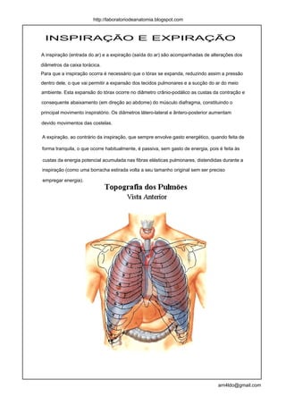 http://laboratoriodeanatomia.blogspot.com



 INSPIRAÇÃO E EXPIRAÇÃO

A inspiração (entrada do ar) e a expiração (saída do ar) são acompanhadas de alterações dos

diâmetros da caixa torácica.
Para que a inspiração ocorra é necessário que o tórax se expanda, reduzindo assim a pressão
dentro dele, o que vai permitir a expansão dos tecidos pulmonares e a sucção do ar do meio
ambiente. Esta expansão do tórax ocorre no diâmetro crânio-podálico as custas da contração e

consequente abaixamento (em direção ao abdome) do músculo diafragma, constituindo o

principal movimento inspiratório. Os diâmetros látero-lateral e ântero-posterior aumentam

devido movimentos das costelas.

A expiração, ao contrário da inspiração, que sempre envolve gasto energético, quando feita de

forma tranquila, o que ocorre habitualmente, é passiva, sem gasto de energia, pois é feita às

custas da energia potencial acumulada nas fibras elásticas pulmonares, distendidas durante a

inspiração (como uma borracha estirada volta a seu tamanho original sem ser preciso

empregar energia).




                                                                                  arn4ldo@gmail.com
 