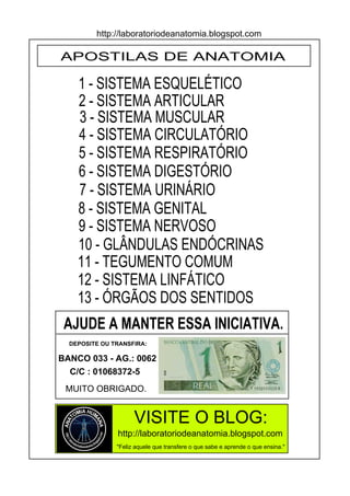 http://laboratoriodeanatomia.blogspot.com

APOSTILAS DE ANATOMIA

    1 - SISTEMA ESQUELÉTICO
    2 - SISTEMA ARTICULAR
    3 - SISTEMA MUSCULAR
    4 - SISTEMA CIRCULATÓRIO
    5 - SISTEMA RESPIRATÓRIO
    6 - SISTEMA DIGESTÓRIO
    7 - SISTEMA URINÁRIO
    8 - SISTEMA GENITAL
    9 - SISTEMA NERVOSO
    10 - GLÂNDULAS ENDÓCRINAS
    11 - TEGUMENTO COMUM
    12 - SISTEMA LINFÁTICO
    13 - ÓRGÃOS DOS SENTIDOS
 AJUDE A MANTER ESSA INICIATIVA.
  DEPOSITE OU TRANSFIRA:

BANCO 033 - AG.: 0062
  C/C : 01068372-5
 MUITO OBRIGADO.


                     VISITE O BLOG:
               http://laboratoriodeanatomia.blogspot.com
               "Feliz aquele que transfere o que sabe e aprende o que ensina."
 