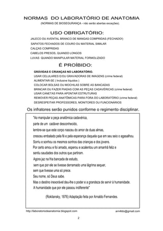 NORMAS DO LABORATÓRIO DE ANATOMIA
           (NORMAS DE BIOSEGURANÇA - não serão abertas exceções).


                   USO OBRIGATÓRIO:
   JALECO OU AVENTAL BRANCO DE MANGAS COMPRIDAS (FECHADO!)
   SAPATOS FECHADOS DE COURO OU MATERIAL SIMILAR
   CALÇAS COMPRIDAS
   CABELOS PRESOS, QUANDO LONGOS
   LUVAS QUANDO MANIPULAR MATERIAL FORMOLIZADO

                          É PROÍBIDO:
      GRÁVIDAS E CRIANÇAS NO LABORATÓRIO.
      USAR CELULARES E/OU GRAVADORAS DE IMAGENS (crime federal)
      ALIMENTAR-SE ( Inclusive líquidos )
      COLOCAR BOLSAS OU MOCHILAS SOBRE AS BANCADAS
      BRINCAR OU FAZER PIADAS COM AS PEÇAS CADAVÉRICAS (crime federal)
      USAR CANETAS PARA APONTAR ESTRUTURAS
      REMOVER PEÇAS ANATÔMICAS PARA FORA DO LABORATÓRIO (crime federal)
      DESRESPEITAR PROFESSORES, MONITORES OU FUNCIONÁRIOS

Os infratores serão punidos conforme o regimento disciplinar.
     "Ao manipular a peça anatômica cadavérica,
     parte de um cadáver desconhecido,
     lembre-se que este corpo nasceu do amor de duas almas,
     cresceu embalado pela fé e pela esperança daquela que em seu seio o agasalhou.
     Sorriu e sonhou os mesmos sonhos das crianças e dos jovens.
     Por certo amou e foi amado, esperou e acalentou um amanhã feliz e
     sentiu saudades dos outros que partiram.
     Agora jaz na fria bancada de estudo,
     sem que por ele se tivesse derramado uma lágrima sequer,
     sem que tivesse uma só prece.
     Seu nome, só Deus sabe.
     Mas o destino inexorável deu-lhe o poder e a grandeza de servir à humanidade.
     A humanidade que por ele passou indiferente"

               (Rokitansky, 1876) Adaptação feita por Arnaldo Fernandes.


http://laboratoriodeanatomia.blogspot.com                             arn4ldo@gmail.com

                                            2
 