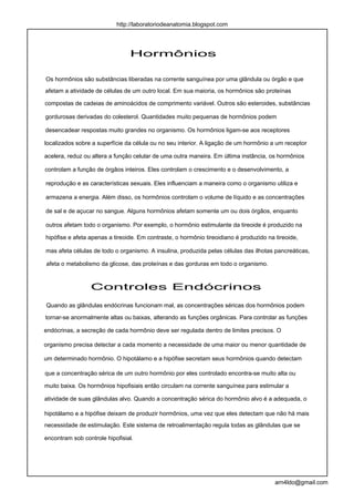 http://laboratoriodeanatomia.blogspot.com




                                Hormônios

Os hormônios são substâncias liberadas na corrente sanguínea por uma glândula ou órgão e que
afetam a atividade de células de um outro local. Em sua maioria, os hormônios são proteínas

compostas de cadeias de aminoácidos de comprimento variável. Outros são esteroides, substâncias

gordurosas derivadas do colesterol. Quantidades muito pequenas de hormônios podem

desencadear respostas muito grandes no organismo. Os hormônios ligam-se aos receptores

localizados sobre a superfície da célula ou no seu interior. A ligação de um hormônio a um receptor

acelera, reduz ou altera a função celular de uma outra maneira. Em última instância, os hormônios

controlam a função de órgãos inteiros. Eles controlam o crescimento e o desenvolvimento, a

reprodução e as características sexuais. Eles influenciam a maneira como o organismo utiliza e

armazena a energia. Além disso, os hormônios controlam o volume de líquido e as concentrações

de sal e de açucar no sangue. Alguns hormônios afetam somente um ou dois órgãos, enquanto

outros afetam todo o organismo. Por exemplo, o hormônio estimulante da tireoide é produzido na

hipófise e afeta apenas a tireoide. Em contraste, o hormônio tireoidiano é produzido na tireoide,

mas afeta células de todo o organismo. A insulina, produzida pelas células das ilhotas pancreáticas,

afeta o metabolismo da glicose, das proteínas e das gorduras em todo o organismo.



                 Controles Endócrinos
Quando as glândulas endócrinas funcionam mal, as concentrações séricas dos hormônios podem

tornar-se anormalmente altas ou baixas, alterando as funções orgânicas. Para controlar as funções

endócrinas, a secreção de cada hormônio deve ser regulada dentro de limites precisos. O

organismo precisa detectar a cada momento a necessidade de uma maior ou menor quantidade de

um determinado hormônio. O hipotálamo e a hipófise secretam seus hormônios quando detectam

que a concentração sérica de um outro hormônio por eles controlado encontra-se muito alta ou

muito baixa. Os hormônios hipofisiais então circulam na corrente sanguínea para estimular a

atividade de suas glândulas alvo. Quando a concentração sérica do hormônio alvo é a adequada, o

hipotálamo e a hipófise deixam de produzir hormônios, uma vez que eles detectam que não há mais
necessidade de estimulação. Este sistema de retroalimentação regula todas as glândulas que se

encontram sob controle hipofisial.




                                                                                        arn4ldo@gmail.com
 
