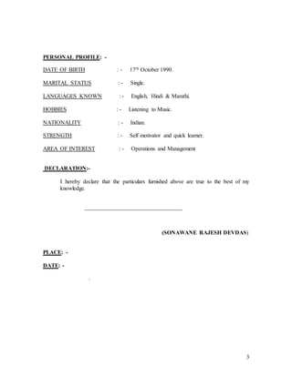 3
PERSONAL PROFILE: -
DATE OF BIRTH : - 17th October 1990.
MARITAL STATUS : - Single.
LANGUAGES KNOWN : - English, Hindi & Marathi.
HOBBIES : - Listening to Music.
NATIONALITY : - Indian.
STRENGTH : - Self motivator and quick learner.
AREA OF INTEREST : - Operations and Management
DECLARATION:-
I hereby declare that the particulars furnished above are true to the best of my
knowledge.
__________________________________
(SONAWANE RAJESH DEVDAS)
PLACE: -
DATE: -
.
 