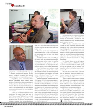 going (to be a successful region),” Moudgil says.
“It isn’t that (underprivileged students) lack any
ability or intelligence, they simply didn’t have the
opportunity, and we want to provide that early on.”
Greg Johnson, science consultant at Wayne
Regional Educational Service Agency, which
provides a broad spectrum of services and support
to Wayne County’s 33 school districts, related an
anecdote about his time as a chemistry teacher in
Detroit Public Schools, where one of his students
never completed homework and never studied, but
aced every test.
“I said, ‘You could get a scholarship. How
come you’re not putting a little more effort in
here?’”Johnson recalls.“He looked at me and said,
‘You know, I’m not going to live past 21, so I want
to have fun while I’m here.’And I thought (about)
the loss of potential. Think of our society, if we
could give a vision and a belief to those students
who don’t think they can have a vision and a belief
for their lives.”
This vision for the future is important, but
what about the roughly 274,000 STEM-related jobs
that recent studies show will need to be filled in
Michigan by 2018?
Moudgil explains that much of that skills gap
was created when the economic downturn forced
so many Michigan workers to leave the state. This
exodus included not only experienced workers, but
also recent high school and college graduates, all of
whom left the area in search of better opportunities.
Norton adds that we aren’t dedicating enough
energy to retraining more of the adults who lost
jobs during the recession.“We have so many people
who could be trained to fill these jobs, but we’re so
focused on the future,”he says.“We aren’t focused
on getting people to work right now.”
Matthews agrees with that sentiment.“I love
STEM because STEM is a poverty game-changer. It
giveskidstechnicalskills,anditteachesthemhowto
think,”she says.“It’s not as if Detroit and Southeast
Michiganarevacant,buttheusualsuspectsforwhat
we thought were the geniuses who should go into
STEM are no longer the primary constituents. And
what we’re looking at are the kids and families we
forgot to teach and address, and get into (a STEM
education). But that’s also what I like about STEM,
that it’s culturally ubiquitous, for lack of a better
term.You don’t have to figure out how you’re going
to relate to this particular picture or perspective.We
can all find our spaces in it.”
But Klimek stresses that educators are now put
in a troubling position due to policies that threaten
teachers and administrators if they don’t get their
math or reading scores up, he says, and ultimately
put the school on warning.
“STEM education is about innovation and
creativity,”he says.“That region (of the brain that
controls our) ability to think and to process is not
tapped biologically when we’re under threat or in
survival mode. If we take the entire system and
threaten or bully it – by policy and by running down
a path that we should’ve never run down to begin
with, but we did – it’s no wonder that we’re not
getting a lot of creative teachers who are feeling
empowered.”
Peg Upmeyer, director of Arts & Scraps, a
nonprofitthatprovidesartandSTEMkitsconsisting
of recycled materials to adults and children, speaks
up. “I’m the grassroots of all this,” she says. “I’ve
trained 300 teachers in the last three years in hands-
on science.”
She points out that many of the K-12 teachers
who are tasked with giving our children a well-
rounded education are actually more versed in
language arts and social studies.
“They’re scared to death of science,”Upmeyer
says. “What we do is put together a project and
have them actually do it, so they can experience
hands-on learning because they haven’t done it
themselves, and then we show them how to help
the kids think. It’s the same way you teach art.”
Upmeyer explains that if the facilitation is in
teaching kids how to think and find success in their
own thought processes, it doesn’t matter what they
do in the end.“It’s about their ideas, how they got
there, the steps they took, and how they analyze
how they thought afterwords,” she says. “It’s the
idea of understanding how to generate thought.”
— J. Nadir Omowale
feature
roundtable
feature
roundtable
Mike Gallagher
Peg Upmeyer
Joseph Dunbar
70 |
 