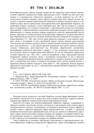 BY 7354 U 2011.06.30
2
бочкообразный ролик, причем каждый патрон жестко закреплен своей нижней горизон-
тальной торцевой поверхностью сверху вертикального вала с общей для них осью сим-
метрии и с возможностью совместного вращения с угловой скоростью ωр = 20…40 с-1
относительно нижнего ведущего диска, причем нижний конец вала каждого ролика вы-
ступает за пределы нижней горизонтальной поверхности нижнего ведущего диска и к его
нижнему концу жестко присоединен цилиндрический ролик фрикционной передачи, ось
симметрии которого совпадает с осью симметрии вала, при этом на станине со стороны
ярма и симметрично его плоскости симметрии с горизонтальной плоскостью симметрии,
совпадающей с горизонтальными плоскостями симметрии роликов, жестко прикреплена
обрезиненная со стороны роликов опорная поверхность высотой, превышающей высоту
ролика, наружная со стороны роликов цилиндрическая поверхность которой выполнена в
виде обращенной вогнутостью к роликам половины боковой поверхности цилиндра с сек-
тором кривизны 175…180°, при этом ее центр кривизны совпадает с осью нижнего веду-
щего диска и исходящий из него внутренний радиус меньше радиуса расположения
относительно оси нижнего ведущего диска в горизонтальной плоскости наиболее удален-
ных точек роликов на 1…2 мм, причем верхний прижимной диск имеет нижнюю горизон-
тальную поверхность, расположенную над большими сферическими основаниями
бочкообразных роликов по вертикали с зазором 1…3 мм, установлен относительно ниж-
него ведущего диска со стороны ярма таким образом, что его ось симметрии и вращения с
угловой скоростью ωвд = 100…120 с-1
касается ближайшей к ярму образующей боковой
поверхности нижнего ведущего диска с возможным отклонением от нее в пределах
± 1 мм, а направления вращения верхнего прижимного и нижнего ведущего дисков совпа-
дают и направлены, вид сверху, в северном полушарии Земли против часовой стрелки, а
наружный диаметр нижнего ведущего диска равен (7…8)d, наружный диаметр верхнего
прижимного диска равен 3d, где d - максимальный диаметр боковой поверхности бочко-
образного ролика.
(56)
1. А.с. СССР 1030147, МПК В 24В 31/00, 1983.
2. Нарышкин В.Н., Коросташевский Р.В. Подшипники качения : Справочник. - М.:
Машиностроение, 1984. - С. 60-61.
3. ГОСТ 520-2002. Подшипники качения. Общие технические условия. Межгосудар-
ственный стандарт. - Минск, по заказу Госстандарта РФ. - С. 126.
4. ГОСТ 9942-90. Подшипники упорные радиальные роликовые сферические одинар-
ные. Технические условия. - М.: ФГУП, Стандартинформ, 2007. - С. 1-5.
Полезная модель относится к чистовой обработке изделий ферро-абразивным порош-
ком (ФАП) в магнитном поле и может быть использована в различных отраслях машино-
строения при обработке поверхностей роликов подшипников качения.
Известен [1] станок для магнитно-абразивной обработки шариков, содержащий C-
образную станину и магнитную систему, состоящую из проходящего через станину ярма и
электромагнитных катушек, установленных на ведущем и прижимном дисках, первый из
которых связан с приводом вращения вокруг вертикальной оси, а второй - с приводом
возвратно-поступательных перемещений вдоль той же оси, причем на обращенных друг к
другу торцах дисков выполнены канавки полукруглого профиля, а в канавке каждого дис-
ка установлены вставка из диамагнитного материала, которые расположены поочередно
по обе стороны от оси симметрии полукруглого профиля канавки.
Такое устройство не позволяет производить качественную и производительную маг-
нитно-абразивную обработку поверхностей сферических торцов бочкообразных роликов
 