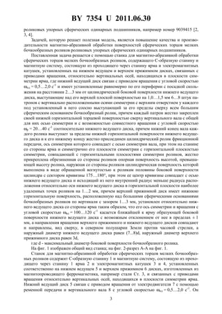 BY 7354 U 2011.06.30
3
роликовых упорных сферических одинарных подшипников, например номер 9039415 [2,
3, 4].
Задачей, которую решает полезная модель, является повышение качества и произво-
дительности магнитно-абразивной обработки поверхностей сферических торцов мелких
бочкообразных роликов роликовых упорных сферических одинарных подшипников.
Поставленная задача решается с помощью станка для магнитно-абразивной обработки
сферических торцов мелких бочкообразных роликов, содержащего C-образную станину и
магнитную систему, состоящую из проходящего через станину ярма и электромагнитных
катушек, установленных на нижнем ведущем и верхнем прижимном дисках, связанных с
приводами вращения, относительно вертикальных осей, находящихся в плоскости сим-
метрии ярма, где нижний ведущий диск связан с приводом вращения с угловой скоростью
ωнд = 0,5…2,0 с-1
и имеет установленные равномерно по его периферии с посадкой сколь-
жения на расстоянии 2…3 мм от цилиндрической боковой поверхности нижнего ведущего
диска, выступающие над его верхней плоской поверхностью на 1,0…1,5 мм 6…8 штук па-
тронов с вертикально расположенными осями симметрии с верхним отверстием у каждого
под установленный в него соосно выступающий за его пределы сверху всем большим
сферическим основанием бочкообразный ролик, причем каждый патрон жестко закреплен
своей нижней горизонтальной торцевой поверхностью сверху вертикального вала с общей
для них осью симметрии и с возможностью совместного вращения с угловой скоростью
ωр = 20…40 с-1
соотносительно нижнего ведущего диска, причем нижний конец вала каж-
дого ролика выступает за пределы нижней горизонтальной поверхности нижнего ведуще-
го диска и к его нижнему концу жестко присоединен цилиндрический ролик фрикционной
передачи, ось симметрии которого совпадает с осью симметрии вала, при этом на станине
со стороны ярма и симметрично его плоскости симметрии с горизонтальной плоскостью
симметрии, совпадающей с горизонтальными плоскостями симметрии роликов, жестко
прикреплена обрезиненная со стороны роликов опорная поверхность высотой, превыша-
ющей высоту ролика, наружная со стороны роликов цилиндрическая поверхность которой
выполнена в виде обращенной вогнутостью к роликам половины боковой поверхности
цилиндра с сектором кривизны 175…180°, при этом ее центр кривизны совпадает с осью
нижнего ведущего диска и исходящий из него внутренний радиус меньше радиуса распо-
ложения относительно оси нижнего ведущего диска в горизонтальной плоскости наиболее
удаленных точек роликов на 1…2 мм, причем верхний прижимной диск имеет нижнюю
горизонтальную поверхность, расположенную над большими сферическими основаниями
бочкообразных роликов по вертикали с зазором 1…3 мм, установлен относительно ниж-
него ведущего диска со стороны ярма таким образом, что его ось симметрии и вращения с
угловой скоростью ωвд = 100…120 с-1
касается ближайшей к ярму образующей боковой
поверхности нижнего ведущего диска с возможным отклонением от нее в пределах ± 1
мм, а направления вращения верхнего прижимного и нижнего ведущего дисков совпадают
и направлены, вид сверху, в северном полушарии Земли против часовой стрелки, а
наружный диаметр нижнего ведущего диска равен (7...8)d, наружный диаметр верхнего
прижимного диска равен 3d,
где d - максимальный диаметр боковой поверхности бочкообразного ролика.
На фиг. 1 изображен общий вид станка; на фиг. 2-разрез A-A на фиг. 1.
Станок для магнитно-абразивной обработки сферических торцов мелких бочкообраз-
ных роликов содержит C-образную станину 1 и магнитную систему, состоящую из прохо-
дящего через станину 1 ярма 2 и электромагнитных катушек 3 и 4, установленных
соответственно на нижнем ведущем 5 и верхнем прижимном 6 дисках, изготовленных из
магнитопроводящего ферромагнетика, например стали Ст. 3, и связанных с приводами
вращения относительно вертикальных осей, находящихся в плоскости симметрии ярма.
Нижний ведущий диск 5 связан с приводом вращения от электродвигателя 7 с помощью
ременной передачи и вертикального вала 8 с угловой скоростью ωнд = 0,5…2,0 с-1
. Он
 