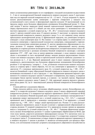 BY 7354 U 2011.06.30
4
имеет установленные равномерно по его периферии с посадкой скольжения на расстоянии
2…3 мм от цилиндрической боковой поверхности нижнего ведущего диска 5, выступаю-
щие над его верхней плоской поверхностью на 1,0…1,5 мм 6…8 штук патронов 9 с верти-
кально расположенными осями симметрии с верхним отверстием у каждого под
установленный в него соосно и фиксируемый упругим кольцом 10 выступающий за его
пределы сверху всем большим сферическим основанием бочкообразный ролик 11. Каж-
дый патрон 9 жестко закреплен своей нижней горизонтальной торцевой поверхностью
сверху вертикального вала 12 с общей для них осью симметрии и с возможностью сов-
местного вращения с угловой скоростью ωр = 20…40 с-1
относительно нижнего ведущего
диска 5, причем нижний конец вала 12 каждого ролика 11 выступает за пределы нижней
горизонтальной поверхности нижнего ведущего диска 5 и к его нижнему концу жестко
присоединен цилиндрический ролик 13 фрикционной передачи, ось симметрии которого
совпадает с осью симметрии вала 12. На станине 1 со стороны ярма 2 и симметрично его
плоскости симметрии с горизонтальной плоскостью симметрии, совпадающей с горизон-
тальными плоскостями симметрии роликов 13, жестко прикреплена обрезиненная со сто-
роны роликов 13 опорная поверхность 14 высотой, превышающей высоту ролика,
наружная со стороны роликов цилиндрическая поверхность которой выполнена в виде об-
ращенной вогнутостью к роликам половины боковой поверхности цилиндра с сектором
кривизны 175°…180°, при этом ее центр кривизны совпадает с осью нижнего ведущего
диска и исходящий из него внутренний радиус меньше радиуса расположения относи-
тельно оси нижнего ведущего диска в горизонтальной плоскости наиболее удаленных то-
чек роликов на 1…2 мм. Верхний прижимной диск 6 имеет нижнюю горизонтальную
поверхность, расположенную над большими сферическими основаниями бочкообразных
роликов 11 по вертикали с зазором 1…3 мм, установлен относительно нижнего ведущего
диска со стороны ярма 2 таким образом, что его ось симметрии и вращения от электро-
двигателя 15 с помощью вертикального вала 16 с угловой скоростью ωвд = 100…120 с-1
касается ближайшей к ярму образующей боковой поверхности нижнего ведущего диска с
возможным отклонением от нее в пределах ± 1 мм. Направления вращения верхнего при-
жимного 6 и нижнего ведущего дисков 5 совпадают и направлены, вид сверху, в северном
полушарии Земли против часовой стрелки, а в южном - по часовой стрелке. Наружный
диаметр нижнего ведущего диска 5 равен (7…8)d, наружный диаметр верхнего прижим-
ного диска равен 3d, где d - максимальный диаметр боковой поверхности бочкообразного
ролика.
Станок работает следующим образом.
Перед началом работы после установки обрабатываемых мелких бочкообразных ро-
ликов 11 в отверстия патронов 9 нижнего ведущего диска 5 между сферической торцевой
поверхностью ролика 11 и поверхностью верхнего прижимного диска 6 помещается ФАП
(на фиг. не показано). Нижний ведущий диск 5 приводится с помощью электродвигателя 7
во вращение вокруг вертикальной оси с угловой скоростью ωнд = 0,5…2,0 с-1
, а верхний
прижимной диск 6 приводится с помощью электродвигателя 15 во вращение с угловой
скоростью ωвд = 100…120 с-1
вокруг своей вертикальной оси. Ролики 13 в зоне располо-
жения верхнего прижимного диска 6 входят в контакт с прикрепленной обрезиненной со
стороны роликов 13 опорной поверхностью 14 и приводятся силами трения во вращение
вместе с патронами 9 с угловой скоростью ωр = 20…40 с-1
. Торцевая сферическая поверх-
ность мелких бочкообразных роликов 11 плавно и равномерно обрабатываются ФАП, при
этом силы трения, упругости резинового фиксирующего кольца 10 и магнитное поле ка-
тушек 3 и 4 удерживает мелкие бочкообразные ролики 11 в отверстиях патронов 9 нижне-
го ведущего диска 5. Установленные угловые скорости вращения верхнего прижимного 6
и нижнего ведущего 5 дисков и роликов 11 являются оптимальными для процесса обра-
ботки, а их соотношение позволяет устранить неоднородность абразивного воздействия на
 