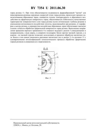 BY 7354 U 2011.06.30
5
торец ролика 11. При этом обеспечивается подвижность ферроабразивной "щетки" для
нивелирования разницы окружных скоростей точек торца ролика, происходит процесс са-
мозатачивания абразивных зерен, снижается степень температурного и абразивного воз-
действия на сферическую поверхность торца, обеспечивается стабильность качественных
характеристик поверхностного слоя торца ролика путем оптимизации глубины резания и
уменьшения интенсивности воздействия теплоты, выделяющейся при резании, от перифе-
рии к центру ролика, а перекрестное воздействие абразивных зерен обеспечивает высокую
степень точности обработки сферической поверхности торца ролика. Выполнение направ-
ления вращения верхнего прижимного 6 и нижнего ведущего дисков 5 совпадающими и
направленными, глядя сверху, в северном полушарии Земли против часовой стрелки, а в
южном - по часовой стрелке позволяет использовать в процессе обработки магнитное по-
ле Земли и тем самым уменьшить рассеяние магнитных сил в дисках 5, 6 и роликах 11 с
одновременными интенсификацией технологического процесса обработки сферических
торцов роликов и снижением его энергоемкости.
Фиг. 2
Национальный центр интеллектуальной собственности.
220034, г. Минск, ул. Козлова, 20.
 