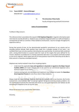 ID: NdAu_M_YS_150218-1 Néodyme Australia – Letter of recommendation 1 / 1
From: Yoann SECRET – General Manager
0450 094 947 – y.secret@neodyme.com.au
To: The University of New Castle
Faculty of Engineering and Built Environment
Letter of recommendation
To Whom It May Concern:
This reference letter is provided at the request of Mr Stephane Peignelin in regards to the twelve week
internship he recently did with us. Stephane was completely integrated within our staff and helped us
consequently for both our activities in New Caledonia and Australia. I was his manager throughout his
experience with us.
During that period of time, he has demonstrated wonderful commitment to our activity and an
everyday positive attitude. Both qualities have made him a valuable member of our team. I am
confident that it was not only a positive internship but also a partnership. His technical skills combined
with a strong determination to succeed made him reach all the targets that were defined for his
mission. Stephane succeeded also in creating substantial add value in our projects and finally worked
as one of our engineer, which aspect was one of many positive result of this internship (to be able to
think and act in a business orientated manner).
Stephane was mainly involved in two of our on-going projects:
Understand the applicable laws and regulations in Australia in regards to the Major Hazard
Facilities (MHF) and create relevant tools to be used for our commercial expansion and a
technical support to our clients.
Improve existing tools, but also create and implement new features to master the Hazardous
Area Inspection Process for one of our client in New Caledonia.
Always ready for a new challenge, Stephane did bring very valuable skills to our business. But he also
evolved from a very talented ‘doer’ to a junior engineer facing and resolving complex problems. For
me and Neodyme Australia this internship will remain as a very good experience and I believe we did
everything for Stephane so he can say the same.
Please let me know if you need further information.
Sincerely,
Brisbane, 18th
February 2015
 