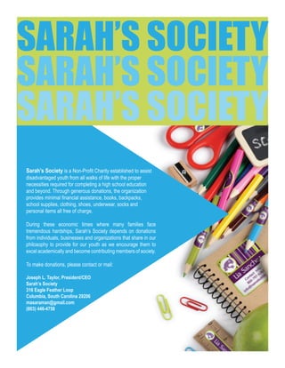 Sarah’s Society is a Non-Profit Charity established to assist
disadvantaged youth from all walks of life with the proper
necessities required for completing a high school education
and beyond. Through generous donations, the organization
provides minimal financial assistance, books, backpacks,
school supplies, clothing, shoes, underwear, socks and
personal items all free of charge.
During these economic times where many families face
tremendous hardships, Sarah’s Society depends on donations
from individuals, businesses and organizations that share in our
philosophy to provide for our youth as we encourage them to
excel academically and become contributing members of society.
To make donations, please contact or mail:
Joseph L. Taylor, President/CEO
Sarah’s Society
316 Eagle Feather Loop
Columbia, South Carolina 29206
masaraman@gmail.com
(803) 446-4758
SARAH’S SOCIETY
SARAH’S SOCIETY
SARAH’S SOCIETY
 