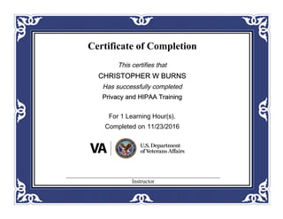 Certificate of Completion
This certifies that
CHRISTOPHER W BURNS
Has successfully completed
Privacy and HIPAA Training
For 1 Learning Hour(s).
Completed on 11/23/2016
Instructor
 