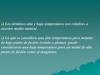  Los términos alta y baja temperatura son relativos a
nuestro medio natural .
 La que se considera una alta temperatura para metales
de bajo punto de fusión (estaño y plomo) puede
considerarse una baja temperatura para un metal de alto
punto de fusión como el tungsteno.
 