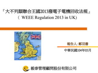 報告人: 鄭羽書
『大不列顛聯合王國2013廢電子電機回收法規』
（ WEEE Regulation 2013 in UK)
毅泰管理顧問股份有限公司
中華民國104年03月
 