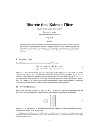 Discrete-time Kalman Filter
NUNO GUERREIRO DE SOUSA⇤
University of Macau
nunoguerreirodesousa@gmail.com
July 2016
Abstract
A dicrete-time linear time-varying Kalman ﬁlter was implemented in Matlab in order to estimate the position
and velocity of a moving underwater target given its velocity relative to the ﬂuid in addition to its direction
with respect to the origin of the inertial frame. All the steps taken while approaching the ﬁnal system
design and important considerations are analyzed in this report. Simulation results are also presented and
discussed.
I. INTRODUCTION
Consider the generic discrete-time linear time-varying (LTV) system
(
x[k + 1] = A[k]x[k] + B[k]u[k] + w[k]
y[k + 1] = C[k + 1]x[k + 1] + n[k + 1]
, (1)
where x[k] 2 Rn
is the state vector, y[k] 2 Rn
is the outputs vector and u[k] 2 Rp
is the inputs vector. The
dynamics matrix A[k] 2 Rn⇥n
relates how the current state affects the state change. Matrix B[k] 2 Rn⇥p
is
called the control matrix and determines how the system’s input affects the state change. C[k] 2 Rm⇥n
is
the output matrix and determines the relationship between the system state and the system output. Finally,
w[k] 2 Rn
and n[k] 2 Rn
denote additive uncorrelated zero-mean Gaussian noise sequences. The structure
of all these vectors and matrices will be discussed and deﬁned along the next sections.
II. SYSTEM MODELING
From (1), the ﬁrst step is to deﬁne x[k], y[k], A[k], B[k], C[k] and u[k]. At ﬁrst, since both the position and
the velocity in three dimensions are being estimated, the states were assumed to be the following:

s[k]
vR[k]
=
2
6
6
6
6
6
6
4
sx[k]
sy[k]
sz[k]
vRx[k]
vRy[k]
vRz[k]
3
7
7
7
7
7
7
5
, (2)
where s[k] 2 R3
and vR[k] 2 R3
represent the position and velocity in each of the coordinates at time k,
respectively, according to the inertial frame.
⇤A big thank you to Prof. Carlos Silvestre, Prof. Rui Martins and Eng. Joel Reis for the opportunity of working in the Sensor-based
Cooperative Robotics Laboratory under their guidance. Also to Dr. David Cabecinhas, Eng. Daniel Viegas and Eng. Wei Xie for all the
knowledge and help provided.
1
 