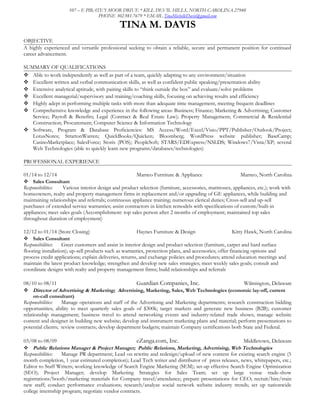 107 – E PIRATE’S MOOR DRIVE * KILL DEVIL HILLS, NORTH CAROLINA 27948
PHONE 302.981.7679 * EMAIL TinaMichelleDavis@gmail.com
TINA M. DAVIS
OBJECTIVE
A highly experienced and versatile professional seeking to obtain a reliable, secure and permanent position for continued
career advancement.
SUMMARY OF QUALIFICATIONS
 Able to work independently as well as part of a team, quickly adapting to any environment/situation
 Excellent written and verbal communication skills, as well as confident public speaking/presentation ability
 Extensive analytical aptitude, with pairing skills to “think outside the box” and evaluate/solve problems
 Excellent managerial/supervisory and training/coaching skills, focusing on achieving results and efficiency
 Highly adept in performing multiple tasks with more than adequate time management, meeting frequent deadlines
 Comprehensive knowledge and experience in the following areas: Business; Finance; Marketing & Advertising; Customer
Service; Payroll & Benefits; Legal (Contract & Real Estate Law); Property Management; Commercial & Residential
Construction; Procurement; Computer Science & Information Technology
 Software, Program & Database Proficiencies: MS Access/Word/Excel/Visio/PPT/Publisher/Outlook/Project;
LotusNotes; StrattonWarren; QuickBooks/Quicken; Bloomberg; WordPress website publisher; BaseCamp;
CasinoMarketplace; SalesForce; Storis (POS); PeopleSoft; STARS/EDExpress/NSLDS; Windows7/Vista/XP; several
Web Technologies (able to quickly learn new programs/databases/technologies)
PROFESSIONAL EXPERIENCE
01/14 to 12/14 Manteo Furniture & Appliance Manteo, North Carolina
 Sales Consultant
Responsibilities: Various interior design and product selection (furniture, accessories, mattresses, appliances, etc.); work with
homeowners, realty and property management firms in replacement and/or upgrading of GE appliances, while building and
maintaining relationships and referrals; continuous appliance training; numerous clerical duties; Cross-sell and up-sell
purchases of extended service warranties; assist contractors in kitchen remodels with specifications of custom/built-in
appliances; meet sales goals (Accomplishment: top sales person after 2 months of employment; maintained top sales
throughout duration of employment)
12/12 to 01/14 (Store Closing) Haynes Furniture & Design Kitty Hawk, North Carolina
 Sales Consultant
Responsibilities: Greet customers and assist in interior design and product selection (furniture, carpet and hard surface
flooring installation); up-sell products such as warranties, protection plans, and accessories; offer financing options and
process credit applications; explain deliveries, returns, and exchange policies and procedures; attend education meetings and
maintain the latest product knowledge; strengthen and develop new sales strategies; meet weekly sales goals; consult and
coordinate designs with realty and property management firms; build relationships and referrals
08/10 to 08/11 Guardian Companies, Inc. Wilmington, Delaware
 Director of Advertising & Marketing; Advertising, Marketing, Sales, Web Technologies (economic lay-off, current
on-call consultant)
Responsibilities: Manage operations and staff of the Advertising and Marketing departments; research construction bidding
opportunities; ability to meet quarterly sales goals of $300k; target markets and generate new business (B2B); customer
relationship management; business travel to attend networking events and industry-related trade shows; manage website
content and designer in building new website; develop and instrument marketing plans and material; perform presentations to
potential clients; review contracts; develop department budgets; maintain Company certifications both State and Federal.
03/08 to 08/09 eZanga.com, Inc. Middletown, Delaware
 Public Relations Manager & Project Manager; Public Relations, Marketing, Advertising, Web Technologies
Responsibilities: Manage PR department; Lead on rewrite and redesign/upload of new content for existing search engine (5
month completion, 1 year estimated completion); Lead Tech writer and distributor of press releases, news, whitepapers, etc.;
Editor to Staff Writers; working knowledge of Search Engine Marketing (SEM); set-up effective Search Engine Optimization
(SEO); Project Manager; develop Marketing Strategies for Sales Team; set up large venue trade-show
registrations/booth/marketing materials for Company travel/attendance; prepare presentations for CEO; recruit/hire/train
new staff; conduct performance evaluations; research/analyze social network website industry trends; set up nationwide
college internship program; negotiate vendor contracts.
 