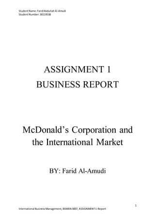 StudentName:FaridAbdullahAl-Amudi
StudentNumber:30119538
1
International BusinessManagement,BSMAN 3007, ASSIGNMENT1-Report
ASSIGNMENT 1
BUSINESS REPORT
McDonald’s Corporation and
the International Market
BY: Farid Al-Amudi
 