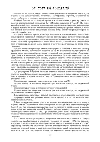 BY 7357 U8 2012.02.28
3
Однако это достигнуто за счет значительного усложнения конструкции лазера путем
введения в нее дополнительных оптических и электронных устройств, увеличения его
массы и габаритов, что является существенным недостатком.
Наиболее близким по технической сущности к предлагаемому устройству (прототип)
является коротковолновый микролазер (λ = 914 нм) на кристалле YVO4:Nd3+
[2], содер-
жащий лазерный диод накачки с волоконным выходом и последовательно установленные
за торцом волокна объектив, обеспечивающий фокусировку излучения накачки, и актив-
ный элемент, выполненный в виде диска, плоские торцы которого перпендикулярны оп-
тической оси объектива.
Входное и выходное зеркала резонатора выполнены в виде отражающих диэлектриче-
ских покрытий, нанесенных непосредственно на плоских торцах активного элемента, при
этом на входном торце нанесено покрытие, полностью отражающее на длине волны гене-
рации и полностью пропускающее на длине волны накачки, а на выходном торце - полно-
стью отражающее на длине волны накачки и частично пропускающее на длине волны
генерации.
Диодная накачка микролазера производства фирмы "APhS GmH" с волокном (диаметр
сердцевины 100 мкм) обеспечивает мощность до 2,5 Вт. Волоконный выход излучения ла-
зерного диода, выполненный средствами и технологией интегральной оптики, обеспечивает
герметичность и значительно упрощает конструкцию лазера (отпадает необходимость в ци-
линдрических и астигматических линзах), улучшает качество пучка излучения накачки,
преобразуя пучок в форму осесимметричного конуса с перетяжкой на выходном торце во-
локна и повышая равномерность распределения мощности по поперечному сечению пучка.
Наличие волокна также защищает эмиттер лазерного диода от обратного излучения и поз-
воляет размещать диод накачки в любом удобном месте внутри прибора на массивной теп-
лоотводящей стенке корпуса, обеспечив его оптимальное конвективное охлаждение.
Для фокусировки излучения накачки в активный элемент использован трехлинзовый
объектив, трансформирующий изображение торца волокна в пятно накачки диаметром
60 мкм. Кристалл активного элемента YVO4:Nd3+
выполнен в виде диска длиной 0,5 мм и
диаметром 4 мм.
Однако следует отметить и некоторые недостатки прототипа [2]:
падение мощности излучения генерации при изменении температуры окружающей
среды;
возможные термические деформации активного элемента [3].
Падение мощности излучения генерации при изменении температуры окружающей
среды связано с тремя факторами:
1. Лазерный диод испытывает сильный саморазогрев от собственного электропитания
(КПД преобразования электрической мощности в излучение ∼ 50 %), это вызывает паде-
ние мощности излучения.
2. Спектральная полуширина полосы поглощения ионов неодима в кристалле ванадата
иттрия YVO4:Nd3+
составляет в области излучения накачки (λ = 808 нм) по данным [4] не
более 20 нм. При изменении температуры корпуса лазерного диода среднее изменение
длины волны его излучения равно 0,3 нм/град., что соответствует диапазону изменения
температуры корпуса менее 70 град. При смещении длины волны излучения накачки на
край полосы поглощения ионов неодима также происходит падение мощности излучения
генерации.
3. Активный элемент разогревается излучением лазерного диода накачки, т.к эффек-
тивность его преобразования в излучение генерации составляет ∼ 50 %, это приводит
вследствие относительно малой теплопроводности кристалла ванадата иттрия YVO4:Nd3+
к градиенту температуры в плоскости сечения, перпендикулярной направлению накачки,
появлению тепловой линзы и двулучепреломления, термической деформации активного
элемента и, как следствие, падению мощности и ухудшению параметров лазерного пучка
 