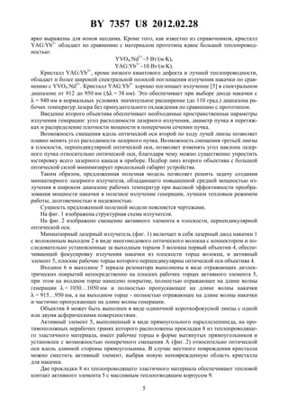 BY 7357 U8 2012.02.28
5
ярко выражены для ионов неодима. Кроме того, как известно из справочников, кристалл
YAG:Yb3+
обладает по сравнению с материалом прототипа вдвое большей теплопровод-
ностью:
YVO4:Nd3+
∼5 Bт/(м⋅K),
YAG:Yb3+
∼10 Bт/(м⋅K).
Кристалл YAG:Yb3+
, кроме низкого квантового дефекта и лучшей теплопроводности,
обладает и более широкой спектральной полосой поглощения излучения накачки по срав-
нению с YVO4:Nd3+
. Кристалл YAG:Yb3+
хорошо поглощает излучение [5] в спектральном
диапазоне от 912 до 950 нм (∆λ = 38 нм). Это обеспечивает при выборе диода накачки с
λ = 940 нм в нормальных условиях значительное расширение (до 110 град.) диапазона ра-
бочих температур лазера без принудительного охлаждения по сравнению с прототипом.
Введение второго объектива обеспечивает необходимые пространственные параметры
излучения генерации: угол расходимости лазерного излучения, диаметр пучка в перетяж-
ках и распределение плотности мощности в поперечном сечении пучка.
Возможность смещения вдоль оптической оси второй по ходу лучей линзы позволяет
плавно менять угол расходимости лазерного пучка. Возможность смещения третьей линзы
в плоскости, перпендикулярной оптической оси, позволяет изменять угол наклона лазер-
ного пучка относительно оптической оси, благодаря чему можно существенно упростить
юстировку всего лазерного канала в приборе. Подбор линз второго объектива с большой
оптической силой минимизирует продольный габарит устройства.
Таким образом, предложенная полезная модель позволяет решить задачу создания
миниатюрного лазерного излучателя, обладающего повышенной средней мощностью из-
лучения в широком диапазоне рабочих температур при высокой эффективности преобра-
зования мощности накачки в полезное излучение генерации, лучшим тепловым режимом
работы, долговечностью и надежностью.
Сущность предложенной полезной модели поясняется чертежами.
На фиг. 1 изображена структурная схема излучателя.
На фиг. 2 изображено смещение активного элемента в плоскости, перпендикулярной
оптической оси.
Миниатюрный лазерный излучатель (фиг. 1) включает в себя лазерный диод накачки 1
с волоконным выходом 2 в виде многомодового оптического волокна с коннектором и по-
следовательно установленные за выходным торцом 3 волокна первый объектив 4, обеспе-
чивающий фокусировку излучения накачки из плоскости торца волокна, и активный
элемент 5, плоские рабочие торцы которого перпендикулярны оптической оси объектива 4.
Входное 6 и выходное 7 зеркала резонатора выполнены в виде отражающих диэлек-
трических покрытий непосредственно на плоских рабочих торцах активного элемента 5,
при этом на входном торце нанесено покрытие, полностью отражающее на длине волны
генерации λ = 1030…1050 нм и полностью пропускающее на длине волны накачки
λ = 915…950 нм, а на выходном торце - полностью отражающее на длине волны накачки
и частично пропускающее на длине волны генерации.
Объектив 4 может быть выполнен в виде одиночной короткофокусной линзы с одной
или двумя асферическими поверхностями.
Активный элемент 5, выполненный в виде прямоугольного параллелепипеда, на про-
тивоположных нерабочих гранях которого расположены прокладки 8 из теплопроводяще-
го эластичного материала, имеет рабочие торцы в форме вытянутых прямоугольников и
установлен с возможностью поперечного смещения A (фиг. 2) относительно оптической
оси вдоль длинной стороны прямоугольника. В случае местного повреждения кристалла
можно сместить активный элемент, выбрав новую неповрежденную область кристалла
для накачки.
Две прокладки 8 из теплопроводящего эластичного материала обеспечивают тепловой
контакт активного элемента 5 с массивным теплоотводящим корпусом 9.
 