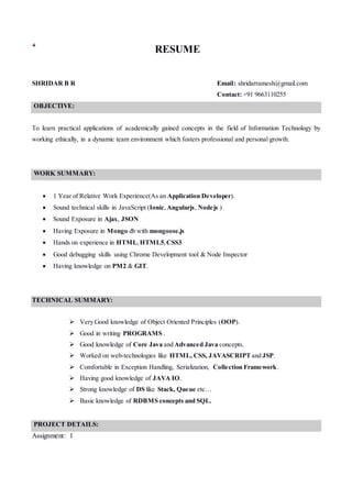 RESUME
SHRIDAR B R Email: shridarramesh@gmail.com
Contact: +91 9663110255
OBJECTIVE:
To learn practical applications of academically gained concepts in the field of Information Technology by
working ethically, in a dynamic team environment which fosters professional and personal growth.
WORK SUMMARY:
 1 Year of Relative Work Experience(As an Application Developer).
 Sound technical skills in JavaScript (Ionic,Angularjs, Nodejs )
 Sound Exposure in Ajax, JSON
 Having Exposure in Mongo db with mongoose.js
 Hands on experience in HTML,HTML5,CSS3
 Good debugging skills using Chrome Development tool & Node Inspector
 Having knowledge on PM2 & GIT.
TECHNICAL SUMMARY:
 Very Good knowledge of Object Oriented Principles (OOP).
 Good in writing PROGRAMS .
 Good knowledge of Core Java and Advanced Java concepts.
 Worked on web-technologies like HTML, CSS, JAVASCRIPT and JSP.
 Comfortable in Exception Handling, Serialization, Collection Framework.
 Having good knowledge of JAVA IO.
 Strong knowledge of DS like Stack, Queue etc…
 Basic knowledge of RDBMS concepts and SQL.
PROJECT DETAILS:
Assignment: 1
 