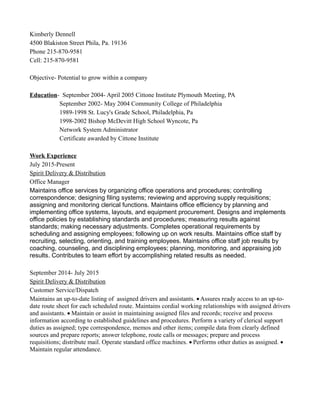 Kimberly Dennell
4500 Blakiston Street Phila, Pa. 19136
Phone 215-870-9581
Cell: 215-870-9581
Objective- Potential to grow within a company
Education- September 2004- April 2005 Cittone Institute Plymouth Meeting, PA
September 2002- May 2004 Community College of Philadelphia
1989-1998 St. Lucy's Grade School, Philadelphia, Pa
1998-2002 Bishop McDevitt High School Wyncote, Pa
Network System Administrator
Certificate awarded by Cittone Institute
Work Experience
July 2015-Present
Spirit Delivery & Distribution
Office Manager
Maintains office services by organizing office operations and procedures; controlling
correspondence; designing filing systems; reviewing and approving supply requisitions;
assigning and monitoring clerical functions. Maintains office efficiency by planning and
implementing office systems, layouts, and equipment procurement. Designs and implements
office policies by establishing standards and procedures; measuring results against
standards; making necessary adjustments. Completes operational requirements by
scheduling and assigning employees; following up on work results. Maintains office staff by
recruiting, selecting, orienting, and training employees. Maintains office staff job results by
coaching, counseling, and disciplining employees; planning, monitoring, and appraising job
results. Contributes to team effort by accomplishing related results as needed.
September 2014- July 2015
Spirit Delivery & Distribution
Customer Service/Dispatch
Maintains an up-to-date listing of assigned drivers and assistants. Assures ready access to an up-to-
date route sheet for each scheduled route. Maintains cordial working relationships with assigned drivers
and assistants. Maintain or assist in maintaining assigned files and records; receive and process
information according to established guidelines and procedures. Perform a variety of clerical support
duties as assigned; type correspondence, memos and other items; compile data from clearly defined
sources and prepare reports; answer telephone, route calls or messages; prepare and process
requisitions; distribute mail. Operate standard office machines. Performs other duties as assigned. 
Maintain regular attendance.
 