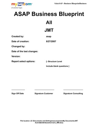 ValueSAP - Business BlueprintBusiness
Blueprint
[Customer logo]
ASAP Business Blueprint
All
JMT
Created by: asap
Date of creation: 8/27/2007
Changed by:
Date of the last changes:
Version:
Report select options: [- Structure Level
Include blank questions ]
_______________ ______________________ ______________________
Sign Off Date Signature Customer Signature Consulting
File location: [C:Documents and SettingsssoumyenduMy DocumentsJMT
AutoQ&AdbQuestionnaire_MM.doc]
 