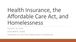 Health Insurance, the
Affordable Care Act, and
Homelessness
AUGUST 14, 2016
ALEX BONTE, GMHC
COVERED CA CERTIFIED ENROLLMENT COUNSELOR
 