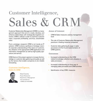 Customer Intelligence,
Sales & CRMCustomer Relationship Management (CRM) is a mana-
gement approach that aims to create, develop, and
enhance relationships with strategically targeted cus-
tomers. CRM is utilized in order to maximize customer
value, corporate profitability, and thus, shareholder
value.
From a strategic viewpoint, CRM is not merely an IT
solution. CRM involves a synthesis of strategic vision:
A corporate understanding of the nature of customer,
the utilization of the appropriate CRM applications and
information management as well as high-quality ope-
rations and service.
CRM theme of this project aspires to increase the kno-
wledge on customer data gathering and quality as well
as the factors that enable companies to do reliable
forecasting.
Areas of interest
	 CRM & Sales measures used by management 		
	level
	 The role of Customer Relationship Management 	
	 practices in leading industrial companies
	 Customer data gathering & usage in sales 		
	 processes and the fit and implementation of
	 CRM systems
Outcomes
	 Increased understanding on the CRM
	 related knowledge collection and utilization in 		
	 sales processes
	 Increased understanding on firms way of 		
	 managing sales processes and CRM activities
	 Identification of key CRM -measures
Ossi Cavén
Project Researcher
Department of Management
ossi.caven@uva.fi
+358(0) 29 449 8698
Customer Intelligence,
Sales & CRM
10
 
