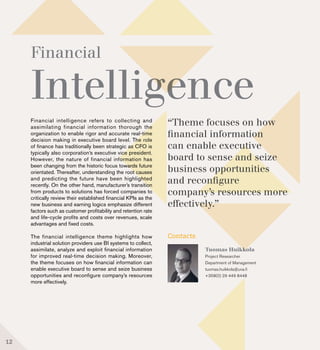 Financial
Intelligence
Financial intelligence refers to collecting and
assimilating financial information thorough the
organization to enable rigor and accurate real-time
decision making in executive board level. The role
of finance has traditionally been strategic as CFO is
typically also corporation’s executive vice president.
However, the nature of financial information has
been changing from the historic focus towards future
orientated. Thereafter, understanding the root causes
and predicting the future have been highlighted
recently. On the other hand, manufacturer’s transition
from products to solutions has forced companies to
critically review their established financial KPIs as the
new business and earning logics emphasize different
factors such as customer profitability and retention rate
and life-cycle profits and costs over revenues, scale
advantages and fixed costs.
The financial intelligence theme highlights how
industrial solution providers use BI systems to collect,
assimilate, analyze and exploit financial information
for improved real-time decision making. Moreover,
the theme focuses on how financial information can
enable executive board to sense and seize business
opportunities and reconfigure company’s resources
more effectively.
Contacts
Tuomas Huikkola
Project Researcher
Department of Management
tuomas.huikkola@uva.fi
+358(0) 29 449 8448
“Theme focuses on how
financial information
can enable executive
board to sense and seize
business opportunities
and reconfigure
company’s resources more
effectively.”
12
 