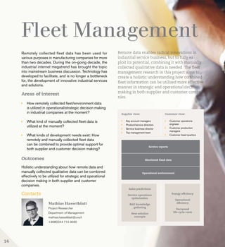 Fleet Management
Remotely collected fleet data has been used for
various purposes in manufacturing companies for more
than two decades. During the on-going decade, the
industrial internet megatrend has brought the topic
into mainstream business discussion. Technology has
developed to facilitate, and is no longer a bottleneck
for, the development of innovative industrial services
and solutions.
Areas of interest
	 How remotely collected fleet/environment data 		
	 is utilized in operational/strategic decision making 	
	 in industrial companies at the moment?
	 What kind of manually collected fleet data is 		
	 utilized at the moment?
	 What kinds of development needs exist: How 		
	 remotely and manually collected fleet data 		
	 can be combined to provide optimal support for 	
	 both supplier and customer decision making?
Outcomes
Holistic understanding about how remote data and
manually collected qualitative data can be combined
effectively to be utilized for strategic and operational
decision making in both supplier and customer
companies.
Contacts
Mathias Hasselblatt
Project Researcher
Department of Management
mathias.hasselblatt@uva.fi
+358(0)44 712 3030
Remote data enables radical innovations in
industrial service business, but to fully ex-
ploit its potential, combining it with manually
collected qualitative data is needed. The fleet
management research in this project aims to
create a holistic understanding how combined
fleet information can be utilized more effective
manner in strategic and operational decision
making in both supplier and customer compa-
nies.
14
 