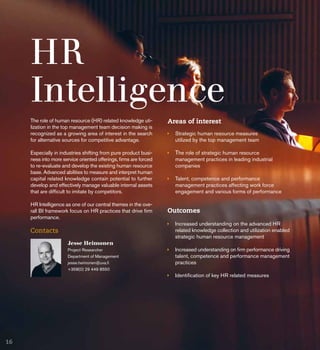 HR
Intelligence
Areas of interest
	 Strategic human resource measures
	 utilized by the top management team
	The role of strategic human resource 			
	 management practices in leading industrial 		
	companies
	 Talent, competence and performance 			
	 management practices affecting work force 		
	 engagement and various forms of performance
Jesse Heimonen
Project Researcher
Department of Management
jesse.heimonen@uva.fi
+358(0) 29 449 8550
Contacts
The role of human resource (HR) related knowledge uti-
lization in the top management team decision making is
recognized as a growing area of interest in the search
for alternative sources for competitive advantage.
Especially in industries shifting from pure product busi-
ness into more service oriented offerings, firms are forced
to re-evaluate and develop the existing human resource
base. Advanced abilities to measure and interpret human
capital related knowledge contain potential to further
develop and effectively manage valuable internal assets
that are difficult to imitate by competitors.
HR Intelligence as one of our central themes in the ove-
rall BI framework focus on HR practices that drive firm
performance.
Outcomes
	 Increased understanding on the advanced HR 		
	 related knowledge collection and utilization enabled
	 strategic human resource management
	 Increased understanding on firm performance driving
	 talent, competence and performance management
	practices
	 Identification of key HR related measures
16
 
